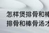 怎样煲排骨和棒骨汤才最营养 如何煲排骨和棒骨汤才最营养