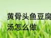 黄骨头鱼豆腐汤的做法 黄骨头鱼豆腐汤怎么做