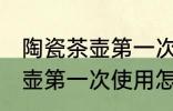 陶瓷茶壶第一次使用如何清洗 陶瓷茶壶第一次使用怎样清洗