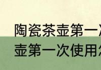 陶瓷茶壶第一次使用如何清洗 陶瓷茶壶第一次使用怎样清洗