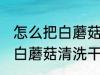 怎么把白蘑菇清洗干净的方法 如何把白蘑菇清洗干净的方法