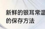 新鲜的银耳常温怎么保存 新鲜的银耳的保存方法