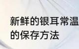 新鲜的银耳常温怎么保存 新鲜的银耳的保存方法