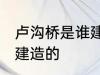 卢沟桥是谁建造的 历史上卢沟桥是谁建造的