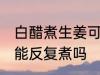白醋煮生姜可以反复煮吗 白醋煮生姜能反复煮吗