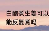 白醋煮生姜可以反复煮吗 白醋煮生姜能反复煮吗