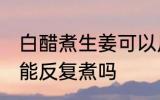 白醋煮生姜可以反复煮吗 白醋煮生姜能反复煮吗