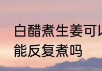 白醋煮生姜可以反复煮吗 白醋煮生姜能反复煮吗