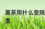 黑茶用什么壶烧水最好 黑茶如何选择壶