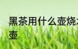黑茶用什么壶烧水最好 黑茶如何选择壶