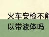 火车安检不能带液体吗 火车安检不可以带液体吗