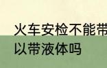 火车安检不能带液体吗 火车安检不可以带液体吗