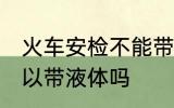 火车安检不能带液体吗 火车安检不可以带液体吗
