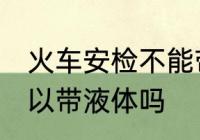 火车安检不能带液体吗 火车安检不可以带液体吗