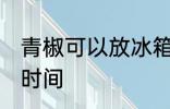 青椒可以放冰箱几天 冰箱保存青椒的时间