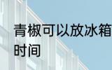 青椒可以放冰箱几天 冰箱保存青椒的时间