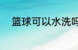 篮球可以水洗吗 篮球能不能水洗