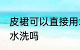 皮裙可以直接用水洗吗 皮裙能直接用水洗吗
