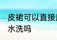 皮裙可以直接用水洗吗 皮裙能直接用水洗吗