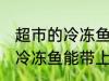 超市的冷冻鱼可以带上飞机吗 超市的冷冻鱼能带上飞机吗