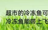 超市的冷冻鱼可以带上飞机吗 超市的冷冻鱼能带上飞机吗