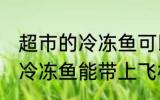 超市的冷冻鱼可以带上飞机吗 超市的冷冻鱼能带上飞机吗