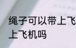 绳子可以带上飞机不托运吗 绳子能带上飞机吗