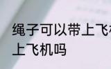 绳子可以带上飞机不托运吗 绳子能带上飞机吗