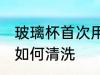 玻璃杯首次用怎么清洗 玻璃杯首次用如何清洗
