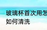 玻璃杯首次用怎么清洗 玻璃杯首次用如何清洗