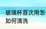玻璃杯首次用怎么清洗 玻璃杯首次用如何清洗