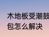 木地板受潮鼓包怎么办 木地板受潮鼓包怎么解决