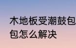 木地板受潮鼓包怎么办 木地板受潮鼓包怎么解决