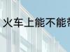 火车上能不能带火锅 火车能带火锅吗
