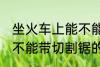 坐火车上能不能带切割锯 坐火车上能不能带切割锯的呢
