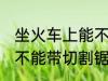 坐火车上能不能带切割锯 坐火车上能不能带切割锯的呢