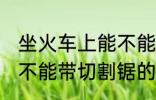 坐火车上能不能带切割锯 坐火车上能不能带切割锯的呢