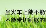 坐火车上能不能带切割锯 坐火车上能不能带切割锯的呢