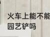 火车上能不能带园艺铲 火车上可以带园艺铲吗