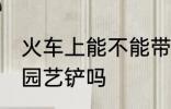 火车上能不能带园艺铲 火车上可以带园艺铲吗