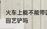 火车上能不能带园艺铲 火车上可以带园艺铲吗