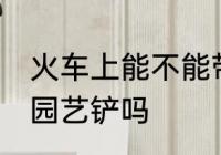 火车上能不能带园艺铲 火车上可以带园艺铲吗