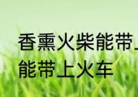 香熏火柴能带上火车吗 香熏火柴能不能带上火车
