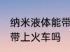 纳米液体能带上火车吗 纳米液体可以带上火车吗
