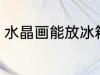 水晶画能放冰箱冷藏吗 水晶画的特征