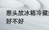 葱头放冰箱冷藏好吗 葱头放冰箱冷藏好不好