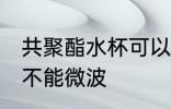 共聚酯水杯可以微波吗 共聚酯水杯能不能微波