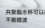 共聚酯水杯可以微波吗 共聚酯水杯能不能微波