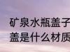 矿泉水瓶盖子是什么材质的 矿泉水瓶盖是什么材质的