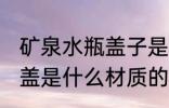 矿泉水瓶盖子是什么材质的 矿泉水瓶盖是什么材质的